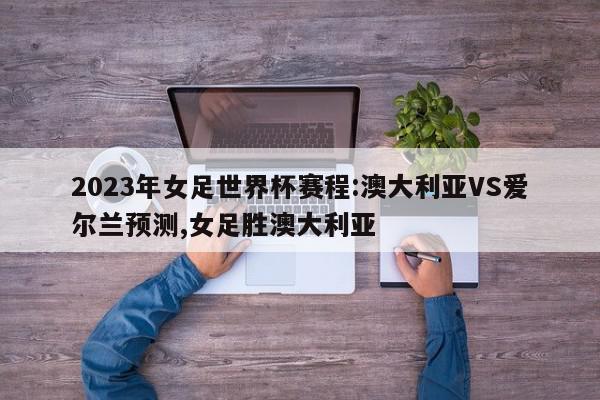 2023年女足世界杯赛程:澳大利亚VS爱尔兰预测,女足胜澳大利亚