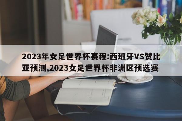 2023年女足世界杯赛程:西班牙VS赞比亚预测,2023女足世界杯非洲区预选赛