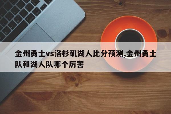 金州勇士vs洛杉矶湖人比分预测,金州勇士队和湖人队哪个厉害