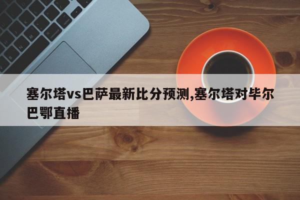 塞尔塔vs巴萨最新比分预测,塞尔塔对毕尔巴鄂直播