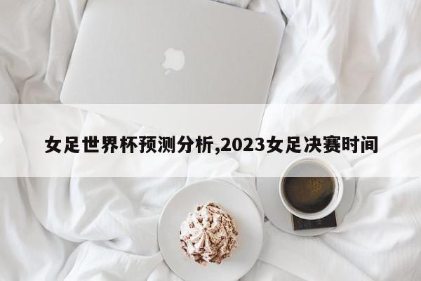 女足世界杯预测分析,2023女足决赛时间