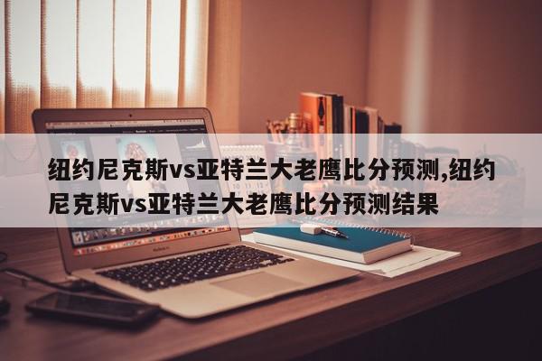 纽约尼克斯vs亚特兰大老鹰比分预测,纽约尼克斯vs亚特兰大老鹰比分预测结果