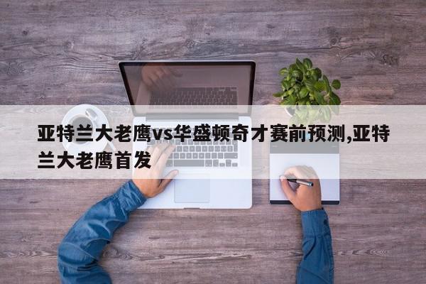 亚特兰大老鹰vs华盛顿奇才赛前预测,亚特兰大老鹰首发