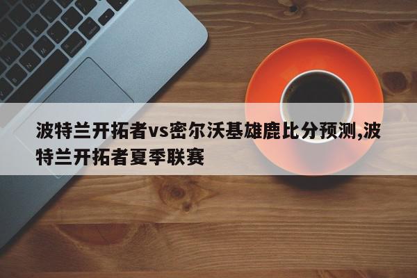 波特兰开拓者vs密尔沃基雄鹿比分预测,波特兰开拓者夏季联赛