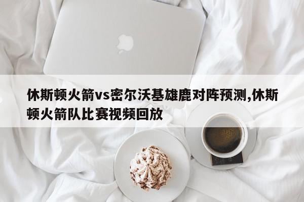 休斯顿火箭vs密尔沃基雄鹿对阵预测,休斯顿火箭队比赛视频回放