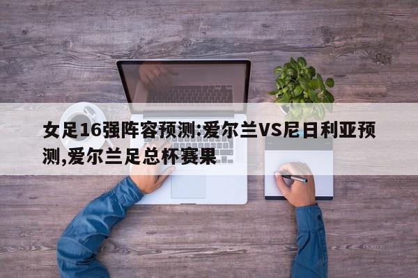 女足16强阵容预测:爱尔兰VS尼日利亚预测,爱尔兰足总杯赛果