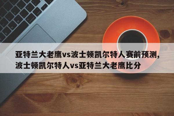 亚特兰大老鹰vs波士顿凯尔特人赛前预测,波士顿凯尔特人vs亚特兰大老鹰比分