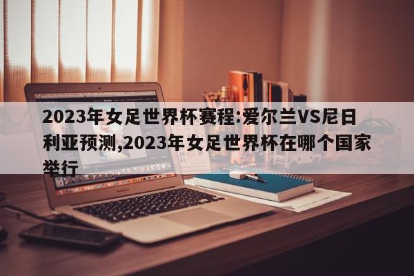 2023年女足世界杯赛程:爱尔兰VS尼日利亚预测,2023年女足世界杯在哪个国家举行