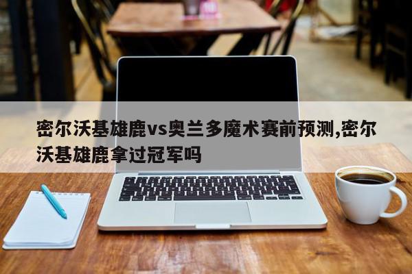 密尔沃基雄鹿vs奥兰多魔术赛前预测,密尔沃基雄鹿拿过冠军吗