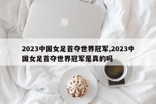 2023中国女足首夺世界冠军,2023中国女足首夺世界冠军是真的吗