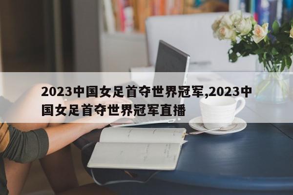 2023中国女足首夺世界冠军,2023中国女足首夺世界冠军直播