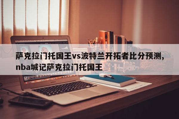 萨克拉门托国王vs波特兰开拓者比分预测,nba城记萨克拉门托国王