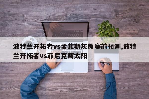 波特兰开拓者vs孟菲斯灰熊赛前预测,波特兰开拓者vs菲尼克斯太阳