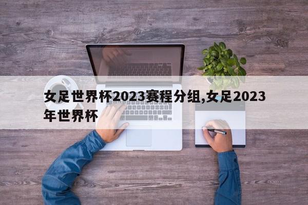 女足世界杯2023赛程分组,女足2023年世界杯