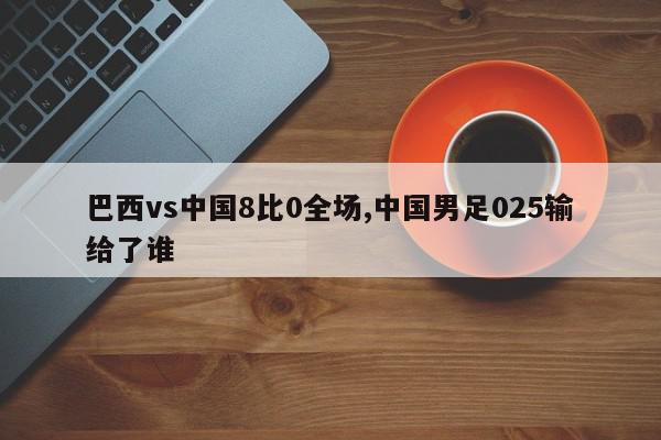 巴西vs中国8比0全场,中国男足025输给了谁