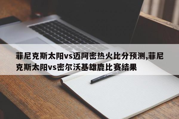 菲尼克斯太阳vs迈阿密热火比分预测,菲尼克斯太阳vs密尔沃基雄鹿比赛结果