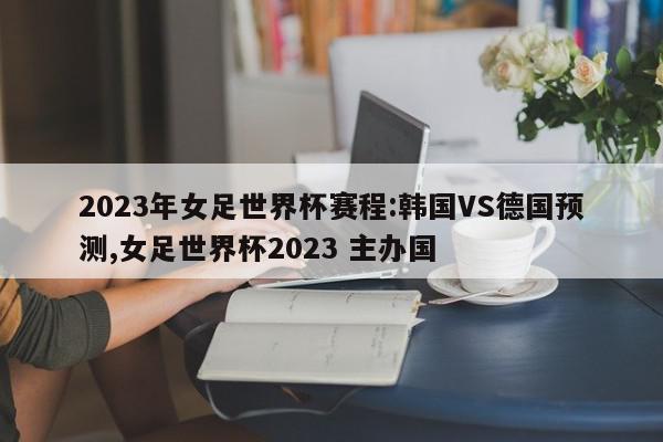 2023年女足世界杯赛程:韩国VS德国预测,女足世界杯2023 主办国