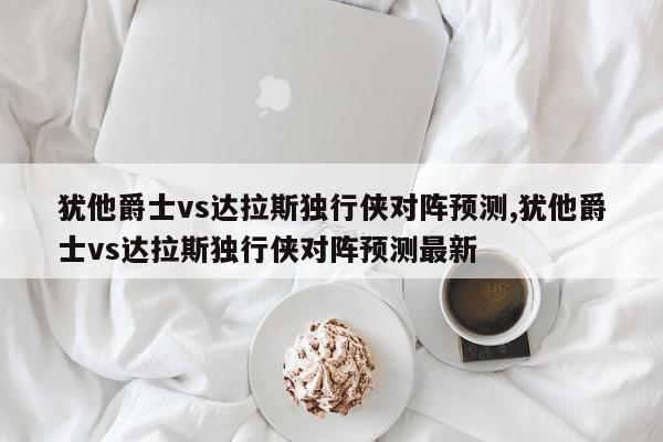 犹他爵士vs达拉斯独行侠对阵预测,犹他爵士vs达拉斯独行侠对阵预测最新