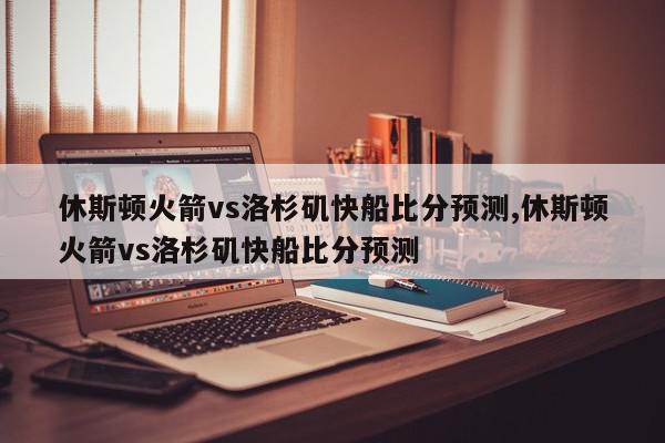 休斯顿火箭vs洛杉矶快船比分预测,休斯顿火箭vs洛杉矶快船比分预测