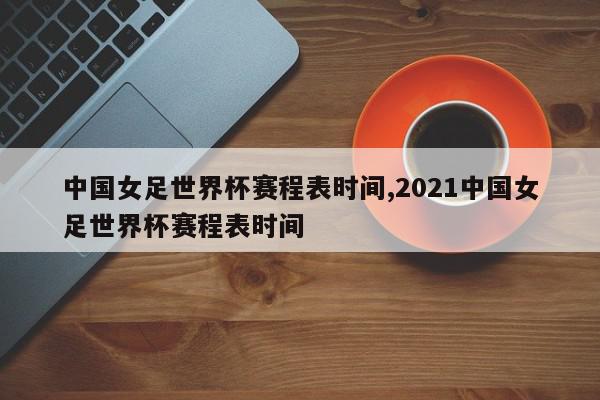 中国女足世界杯赛程表时间,2021中国女足世界杯赛程表时间