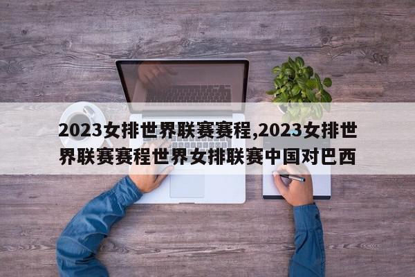 2023女排世界联赛赛程,2023女排世界联赛赛程世界女排联赛中国对巴西