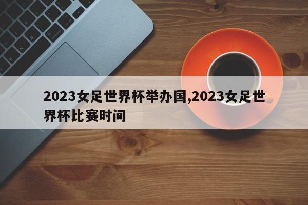 2023女足世界杯举办国,2023女足世界杯比赛时间