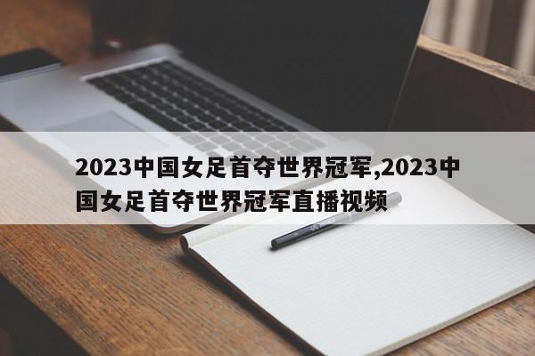 2023中国女足首夺世界冠军,2023中国女足首夺世界冠军直播视频