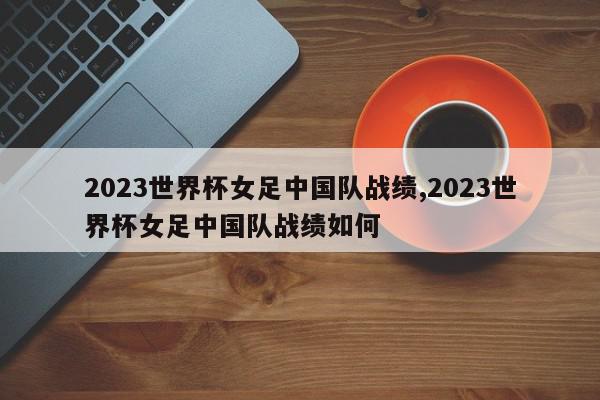 2023世界杯女足中国队战绩,2023世界杯女足中国队战绩如何