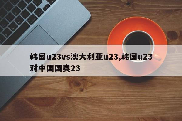 韩国u23vs澳大利亚u23,韩国u23对中国国奥23