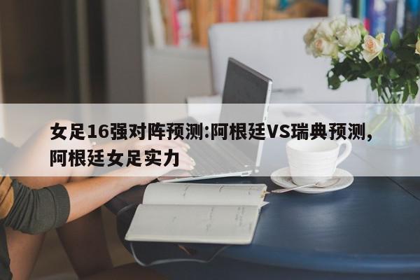 女足16强对阵预测:阿根廷VS瑞典预测,阿根廷女足实力