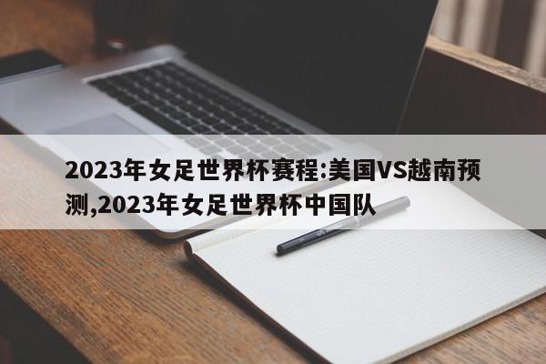 2023年女足世界杯赛程:美国VS越南预测,2023年女足世界杯中国队