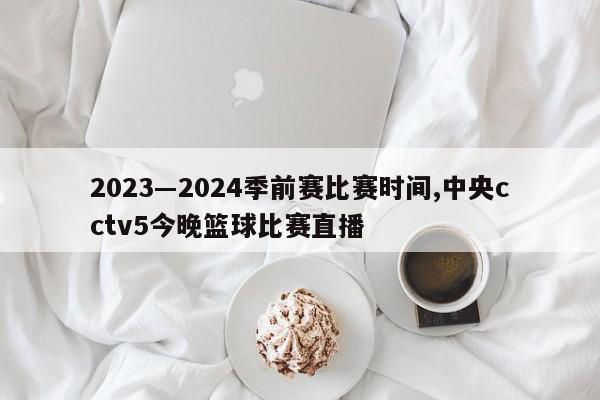 2023―2024季前赛比赛时间,中央cctv5今晚篮球比赛直播