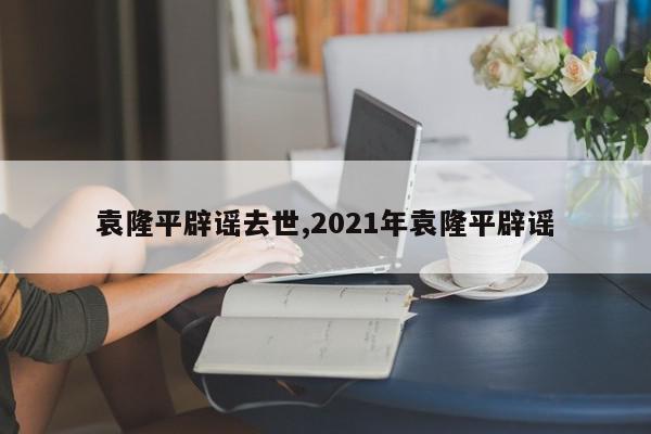 袁隆平辟谣去世,2021年袁隆平辟谣