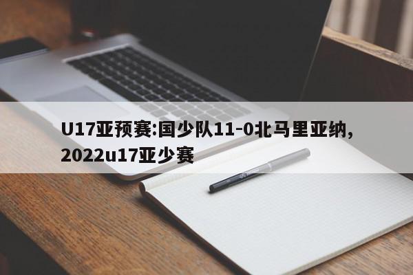 U17亚预赛:国少队11-0北马里亚纳,2022u17亚少赛