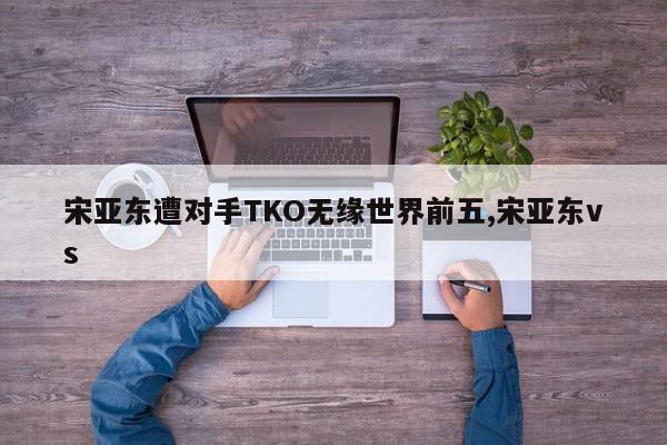 宋亚东遭对手TKO无缘世界前五,宋亚东vs