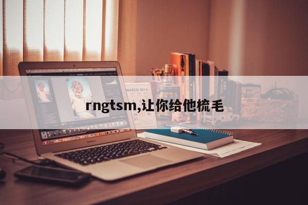 rngtsm,让你给他梳毛