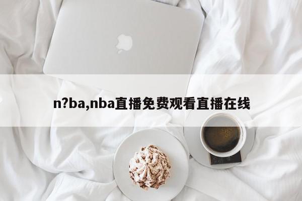 n?ba,nba直播免费观看直播在线