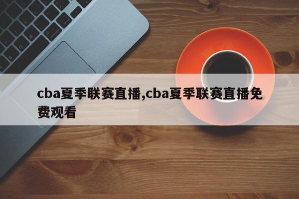 cba夏季联赛直播,cba夏季联赛直播免费观看