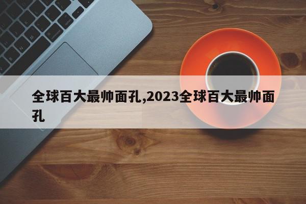 全球百大最帅面孔,2023全球百大最帅面孔