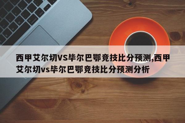 西甲艾尔切VS毕尔巴鄂竞技比分预测,西甲艾尔切vs毕尔巴鄂竞技比分预测分析