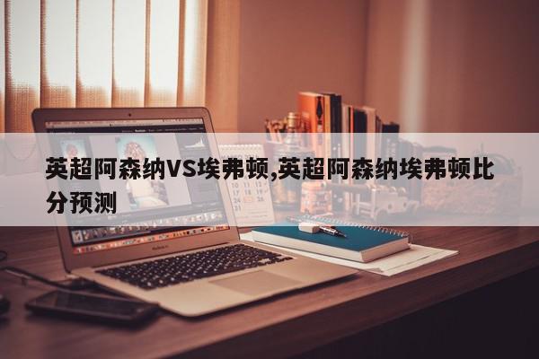 英超阿森纳VS埃弗顿,英超阿森纳埃弗顿比分预测